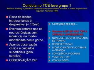 Conduta no TCE leve grupo 1
American academy of pediatrics. Minimal head trauma in children revisited: Is routine hospitalization
                                   required? Pediatrics 1998


   Risco de lesões
   intracranianas é
   desprezível (< 1/5mil)                                Orientação aos pais...
   Eventual retardo nas cd
                                                         Retorno à EP SE NAS 72H A
   neurocirúrgicas sem
                                                         CRIANÇA APRESENTAR:
   influência na morbi-                                  QUALQUER COMPORTAMENTO
   mortalidade neste grupo.                              ESTRANHO
   Apenas observação                                     DESORIENTAÇÃO
   clínica e cuidados                                    INCAPACIDADE DE ACORDAR
                                                         A CRIANÇA
   superficiais (gelo,                                   SONOLÊNCIA INCOMUM
   curativo)                                             VÔMITOS (> 2X)
   OBSERVAÇÃO 24h                                        CONVULSÕES
 