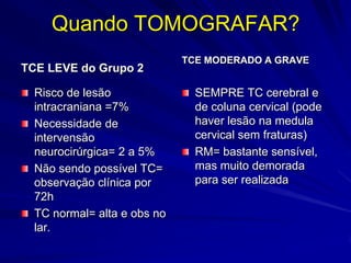 Quando TOMOGRAFAR?
                             TCE MODERADO A GRAVE
TCE LEVE do Grupo 2

  Risco de lesão               SEMPRE TC cerebral e
  intracraniana =7%            de coluna cervical (pode
  Necessidade de               haver lesão na medula
  intervensão                  cervical sem fraturas)
  neurocirúrgica= 2 a 5%       RM= bastante sensível,
  Não sendo possível TC=       mas muito demorada
  observação clínica por       para ser realizada
  72h
  TC normal= alta e obs no
  lar.
 