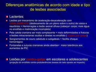Diferenças anatômicas de acordo com idade e tipo
              de lesões associadas
  Lactentes
  Lesões por mecanismo de aceleração-desaceleração com
  CISALHAMENTO (deslocamento de um plano sobre o outro) de vasos e
  neurônios = Hemorragias e lesão axonal difusa (cabeça> corpo; mais água
  no encéfalo e mielinização incompleta)
  Pela calota craniana ser mais complacente = mais deformidades e fraturas
  e lesões intracranianas ocultas e diretas no encéfalo (Lesões por golpe)
  Sangramentos de couro cabeludo e subgaleais = facilita choque
  hemorrágico
  Fontanelas e suturas cranianas ainda abertas= maior tolerância aos
  aumentos de PIC



  Lesões por contra-golpe em escolares e adolescentes
  (projeção do encéfalo contra protuberâncias ósseas do lado oposto ao impacto)
 