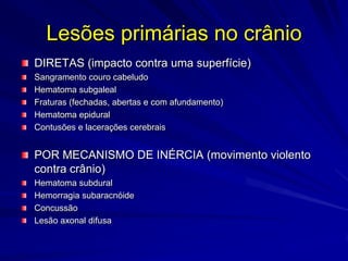 Lesões primárias no crânio
DIRETAS (impacto contra uma superfície)
Sangramento couro cabeludo
Hematoma subgaleal
Fraturas (fechadas, abertas e com afundamento)
Hematoma epidural
Contusões e lacerações cerebrais


POR MECANISMO DE INÉRCIA (movimento violento
contra crânio)
Hematoma subdural
Hemorragia subaracnóide
Concussão
Lesão axonal difusa
 