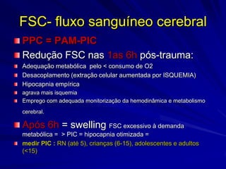 FSC- fluxo sanguíneo cerebral
PPC = PAM-PIC
Redução FSC nas 1as 6h pós-trauma:
Adequação metabólica pelo < consumo de O2
Desacoplamento (extração celular aumentada por ISQUEMIA)
Hipocapnia empírica
agrava mais isquemia
Emprego com adequada monitorização da hemodinâmica e metabolismo
cerebral.

Após 6h = swelling FSC excessivo à demanda
metabólica = > PIC = hipocapnia otimizada =
medir PIC : RN (até 5), crianças (6-15), adolescentes e adultos
(<15)
 