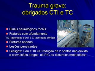 Trauma grave:
             obrigados CTI e TC

   Sinais neurológicos focais
   Fraturas com afundamento
1/3 laceração dural e ¼ laceração cortical
   Fraturas abertas
   Lesões penetrantes
   Glasgow < ou = 10 OU redução de 2 pontos não devida
   a convulsões,drogas, alt PIC ou distúrbios metabólicas
 