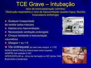 TCE Grave – Intubação
                 risco de broncoaspiração (vômitos)
Obstrução respiratória e risco de hipoventilação (queda língua, flacidez
                        musculatura orofaringe)

   Qualquer incapacidade
de ventilar bolsa-máscara
   Hipóxia e/ou hipoventilação
   Necessidade ventilação prolongada
   Choque resistente à ressuscitação
volumétrica
   Glasgow < ou = 9
   Via orotraqueal pq naso mais sangra/       e > PIC
NUNCA NASOTRAQ se fratura base cranio suspeita.
SEMPRE sob sedação X HIC
HIPERVENTILAR se clínica de herniação ou HIC (tardia: HAS,
Bradicardia e bradipnéia)
 