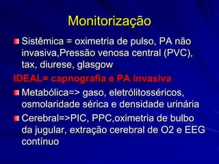 Monitorização
  Sistêmica = oximetria de pulso, PA não
  invasiva,Pressão venosa central (PVC),
  tax, diurese, glasgow
IDEAL= capnografia e PA invasiva
  Metabólica=> gaso, eletrólitosséricos,
  osmolaridade sérica e densidade urinária
  Cerebral=>PIC, PPC,oximetria de bulbo
  da jugular, extração cerebral de O2 e EEG
  contínuo
 