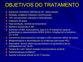 OBJETIVOS DO TRATAMENTO
 Expansão volumétrica (20ml/kg de SF- várias etapas)
 Sedação, analgesia e bloqueio neuromuscular
 10% convulsionará= diazepan e hidantalização
 Cabeceira 30 graus
 Hiperventilação, controle de temperatura
 Manitol e furosemida X HIC
 Aumentar a PAM: normovolemia, dopa 5 a 15 mcg/kg/min (ppal/ se
 barbitúricos) e vasoconstritores NORA (0.05 a 1mcg/kg/min) e fenilefrina
 (0,1 a 0,5)
 Craniotomia descompressiva, drenagem LCR e descartar efeitos de massa
 Metilprednisilona e dexametasona (s/ evidências para baixar PIC)
 Dexanabiol –diminui efeito neuroexcitotóxico do glutamato e faz ef
 antihipotensor nas 1as 6h.
 Terapia de Lund= reduzir pressão microvasculatura cerebral
 Antibioticoterapia profilática?
 Suporte nutricional enteral no fim 1ª semana.
 