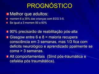 PROGNÓSTICO
Melhor que adultos:
morrem 6 a 35% das crianças com ECG 3-5.
Se igual a 3 morrem 50 a 60%


90% precisarão de reabilitação pós-alta
Glasgow entre 6 e 8 = maioria recupera
consciência em 3 semanas, mas 1/3 fica com
deficits neurológico e aprendizado ppalmente se
coma > 3 semanas.
Alt comportamentais (Sínd pós-traumática e
cefaléia pós traumátática).
 