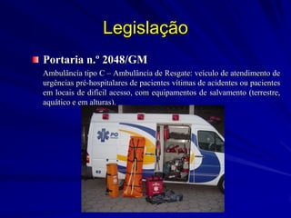 Legislação
Portaria n.º 2048/GM
Ambulância tipo C – Ambulância de Resgate: veículo de atendimento de
urgências pré-hospitalares de pacientes vítimas de acidentes ou pacientes
em locais de difícil acesso, com equipamentos de salvamento (terrestre,
aquático e em alturas).
 