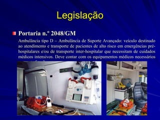 Legislação
Portaria n.º 2048/GM
Ambulância tipo D – Ambulância de Suporte Avançado: veículo destinado
ao atendimento e transporte de pacientes de alto risco em emergências pré-
hospitalares e/ou de transporte inter-hospitalar que necessitam de cuidados
médicos intensivos. Deve contar com os equipamentos médicos necessários
para esta função.
 