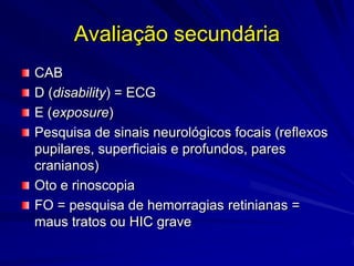 Avaliação secundária
CAB
D (disability) = ECG
E (exposure)
Pesquisa de sinais neurológicos focais (reflexos
pupilares, superficiais e profundos, pares
cranianos)
Oto e rinoscopia
FO = pesquisa de hemorragias retinianas =
maus tratos ou HIC grave
 