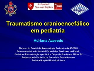 Traumatismo cranioencefálico
        em pediatria
                    Adriana Azevedo
      Membro do Comitê de Reumatologia Pediátrica da SOPERJ
    Reumatopediatra do Hospital Federal dos Servidores do Estado
  Pediatra e Reumatologista pediátrica Corpo de Bombeiros Militar RJ
         Professora de Pediatria da Faculdade Souza Marques
                  Pediatra Hospital Municipal Jesus
 