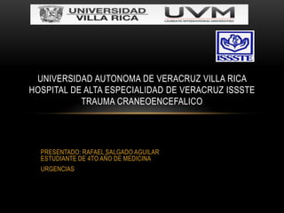 UNIVERSIDAD AUTONOMA DE VERACRUZ VILLA RICA
HOSPITAL DE ALTA ESPECIALIDAD DE VERACRUZ ISSSTE
           TRAUMA CRANEOENCEFALICO




  PRESENTADO: RAFAEL SALGADO AGUILAR
  ESTUDIANTE DE 4TO AÑO DE MEDICINA
  URGENCIAS
 