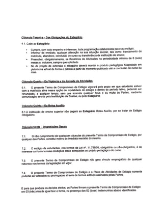 Cl3usula Terceira- Das Obrlgacoes do Estagi3rio
4.1. Cabe ao Estagiarlo:
Cumprir, com todo empenho e interesse, toda programa~o estabelecida para seu estagio;
1nformar de imediato, qualquer altera~o na sua situa~ao escolar, tais como: trancamento de
matrfcula, abandono, conclusao de curso ou transfer~ncia de insttt:ui~o de ensino;
Preencher, obrigatoriamente, os Relat6rios de Atividades na periodicidade minima de 6 (seis)
meses e, inclusive, sempre que solictt:ado.
No de projeto de extensao o estagit.irio devera manter o produto pedag6gico hospedado em
plataforma virtual de forma e p(Jblica a partir do memento publicado atl:! a conclusao do curso ou
mais.
Cl3usula Quarta - Qa Vig§pcia e da J9rnada de Atiyidades
5.1. O presente Termo de Compromisso de Estagio vigorara pelo prazo em que estudante estiver
com a matricula ativa nessa opr;ao de modalidade de est3gio e dentro do periodo letivo, podendo ser
renunciado, a qualquer tempo, sem que acarrete qualquer Onus e ou multa as Partes, mediante
comunicayao escrtta pela lnstituiva<> de Ensino, ou pelo Estagi3rio.
Clflusula Quinta Da Bolsa Auxmo
6.1.A instrtui~o de ensino superior nao pagara ao Estagi3rio Bolsa Auxilio, por se tratar de EstaQio
Obrigat6rio.
Cl3usula Sexta Disposicoe5 Gerais
7.1. O nao cumprimento de quaisquer ctausulas do presente Termo de Compromisso de Est3gio, por
qualquer das Partes, constitui motivo de imediata rescisao do mesmo.
7.2. 0 estagio de estudantes, nos terrnos da Lei n'. 11.788108, obrigat6rio au n~o-obrigat6rio, ede
interesse curricular e suas condi¢es estao adequadas ao projeto pedag6gico do curso.
7.3. o presente Termo de Compromisso de Estagio na.o gera vfnculo empregaticio de qualquer
natureza nos termos da legisla,;a:o em vigor.
7.4. O presente Termo de Compromisso de Estagio e o Plano de Atividades de Est3gio somente
podertlo ser alterados ou prorrogados atraves de termos aditivos assinados pelas Partes.
E para que produza os devidos efeitos, as Partes firmam o presente Termo de Compromisso de Estagio
em 03 (trlls) vias de igual tear e forrna, na presen~ das 02 (duas) testemunhas abaixo identificadas.
 