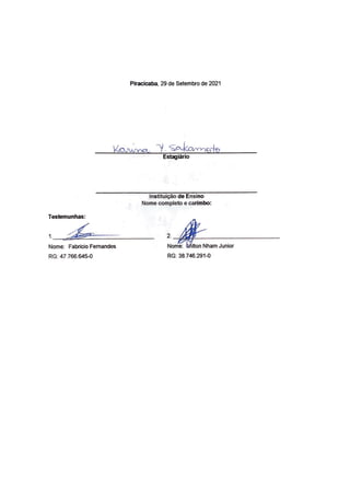 Testemunhas:
Nome: Fabricio Fernandes
RG: 47.766.645-0
Piracicaba, 29 de Setembro de 2021
Estagiarlo
lnstitui~o de Ensino
Nome completo e carimbo:
' ~
Nom
:;;;:,,;;ham Junior
RG: 38.746.291-0
RITA DE CASSIA
CAROLINO:1520871
1800
Assinado de forma digital por
RITA DE CASSIA
CAROLINO:15208711800
Dados: 2021.11.09 09:20:41 -03'00'
 