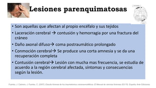Lesiones parenquimatosas
• Son aquellas que afectan al propio encéfalo y sus tejidos
• Laceración cerebral  contusión y hemorragia por una fractura del
cráneo
• Daño axonal difuso coma postraumático prolongado
• Conmoción cerebral Se produce una corta amnesia y se da una
recuperación completa
• Contusión cerebral Lesión con mucha mas frecuencia, se estudia de
acuerdo a la región cerebral afectada, síntomas y consecuencias
según la lesión.
Fuertes, J. Cabrera, J. Fuertes, C. (2007). Estudio forense de los traumatismos craneoencefálicos. El Manual de ciencias forenses (63-70). España: Arán Ediciones.
 