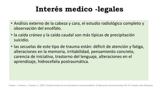 Interés medico -legales
• Análisis externo de la cabeza y cara, el estudio radiológico completo y
observación del encéfalo.
• la caída cráneo y la caída caudal son más típicas de precipitación
suicidio.
• las secuelas de este tipo de trauma están: déficit de atención y fatiga,
alteraciones en la memoria, irritabilidad, pensamiento concreto,
carencia de iniciativa, trastorno del lenguaje, alteraciones en el
aprendizaje, hidrocefalia postraumática.
Fuertes, J. Cabrera, J. Fuertes, C. (2007). Estudio forense de los traumatismos craneoencefálicos. El Manual de ciencias forenses (63-70). España: Arán Ediciones.
 