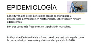 EPIDEMIOLOGÍA
Constituyen una de las principales causas de mortalidad y
discapacidad permanente en Norteamérica, sobre todo en niños y
adolescentes.
Son tres veces más frecuentes en la población masculina.
La Organización Mundial de la Salud prevé que será catalogada como
la causa principal de muerte y discapacidad para el año 2020.
 
