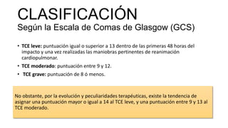 CLASIFICACIÓN
Según la Escala de Comas de Glasgow (GCS)
• TCE leve: puntuación igual o superior a 13 dentro de las primeras 48 horas del
impacto y una vez realizadas las maniobras pertinentes de reanimación
cardiopulmonar.
• TCE moderado: puntuación entre 9 y 12.
• TCE grave: puntuación de 8 ó menos.
No obstante, por la evolución y peculiaridades terapéuticas, existe la tendencia de
asignar una puntuación mayor o igual a 14 al TCE leve, y una puntuación entre 9 y 13 al
TCE moderado.
 
