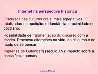 Internet na perspectiva histórica   Discursos nas culturas orais : mais agregativos totalizadores; repetição; redundância; proximidade do cotidiano. Possibilidade de  fragmentação do discurso  com   a escrita. Provocou alterações na vida, no discurso e no modo de se pensar. Imprensa de Gutenberg  (século XV): impacto sobre a consciência humana.   