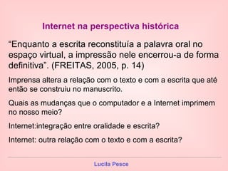 Internet na perspectiva histórica   “ Enquanto a escrita reconstituía a palavra oral no espaço virtual, a impressão nele encerrou-a de forma definitiva”. (FREITAS, 2005, p. 14) Imprensa altera a relação com o texto e com a escrita que até então se construiu no manuscrito. Quais as mudanças que o computador e a Internet imprimem no nosso meio? Internet:integração entre oralidade e escrita? Internet: outra relação com o texto e com a escrita? 