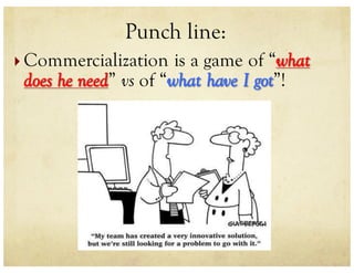 Punch line:
} Commercialization is a game of “what
does he need” vs of “what have I got”!
 