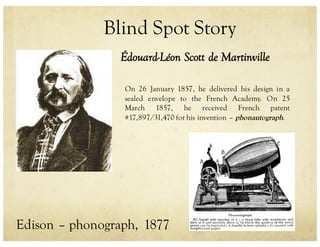Blind Spot Story
Édouard-Léon Scott de Martinville
On 26 January 1857, he delivered his design in a
sealed envelope to the French Academy. On 25
March 1857, he received French patent
#17,897/31,470 for his invention – phonautograph.
Edison – phonograph, 1877
 