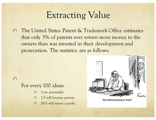 Extracting Value
The United States Patent & Trademark Office estimates
that only 3% of patents ever return more money to the
owners than was invested in their development and
prosecution. The statistics are as follows:
For every 100 ideas:
5 are patentable
2.5 will become patents
.1875 will return a profit
 