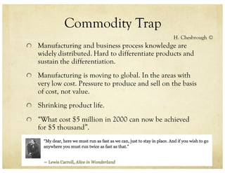 Commodity Trap
Manufacturing and business process knowledge are
widely distributed. Hard to differentiate products and
sustain the differentiation.
Manufacturing is moving to global. In the areas with
very low cost. Pressure to produce and sell on the basis
of cost, not value.
Shrinking product life.
“What cost $5 million in 2000 can now be achieved
for $5 thousand”.
H. Chesbrough ©
 