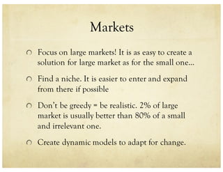Markets
Focus on large markets! It is as easy to create a
solution for large market as for the small one...
Find a niche. It is easier to enter and expand
from there if possible
Don’t be greedy = be realistic. 2% of large
market is usually better than 80% of a small
and irrelevant one.
Create dynamic models to adapt for change.
 