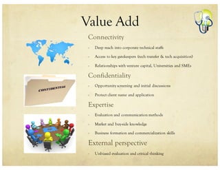 Value Add
Connectivity
Deep reach into corporate technical staffs
Access to key gatekeepers (tech transfer & tech acquisition)
Relationships with venture capital, Universities and SMEs
Confidentiality
Opportunity screening and initial discussions
Protect client name and application
Expertise
Evaluation and communication methods
Market and buy-side knowledge
Business formation and commercialization skills
External perspective
Unbiased evaluation and critical thinking
 