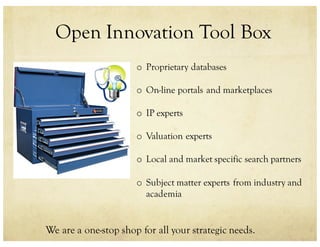 Open Innovation Tool Box
We are a one-stop shop for all your strategic needs.
o Proprietary databases
o On-line portals and marketplaces
o IP experts
o Valuation experts
o Local and market specific search partners
o Subject matter experts from industry and
academia
 