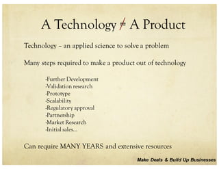 A Technology = A Product
Technology – an applied science to solve a problem
Many steps required to make a product out of technology
-Further Development
-Validation research
-Prototype
-Scalability
-Regulatory approval
-Partnership
-Market Research
-Initial sales…
Can require MANY YEARS and extensive resources
Make Deals & Build Up Businesses
 