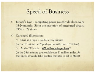 Speed of Business
Moore’s Law – computing power roughly doubles every
18-24 months. Since the invention of integrated circuit,
1958 - ~27 times
Car speed illustration:
Start at 5 mph – double every minute
(in the 3rd minute at 20pmh you would cover 1,760 feet)
At the 27th cycle … 671 million miles per hour!!!
(in the 28th minute you would cover 11 million miles. At
that speed it would take just five minutes to get to Mars!)
 