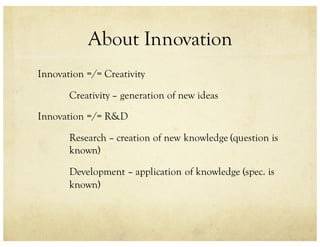 About Innovation
Innovation =/= Creativity
Creativity – generation of new ideas
Innovation =/= R&D
Research – creation of new knowledge (question is
known)
Development – application of knowledge (spec. is
known)
 