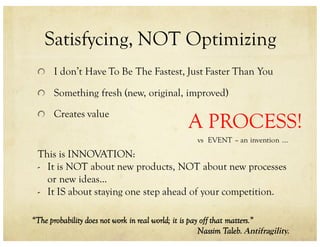 Satisfycing, NOT Optimizing
I don’t Have To Be The Fastest, Just Faster Than You
Something fresh (new, original, improved)
Creates value
This is INNOVATION:
- It is NOT about new products, NOT about new processes
or new ideas...
- It IS about staying one step ahead of your competition.
“The probability does not work in real world; it is pay off that matters.”
Nassim Taleb. Antifragility.
A PROCESS!
vs EVENT – an invention ...
 