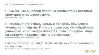 Эксперты оценивают востребованность
Я думаю, что мировой спрос на компьютеры составит
примерно пять-десять штук. 

Президент IBM, 1943 г.

4
Я изъездил эту страну вдоль и поперёк, общался с
умнейшими людьми. И я могу ручаться, что обработка
данных на компьютере является лишь причудой, мода
на которую продержится не более года. 

Редактор издательства Prentice Hall, 1957 г. 

4
Никому в голову не придёт забавная идея иметь компьютер в
своём доме. 

Основатель и президент Digital Equipment Corp., 1977 г.
&
 