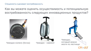 Специалисты оценивают востребованность
Как вы можете оценить осуществимость и потенциальную
востребованность следующих инновационных продуктов?
Чемодан-колесо (бочка) Чемодан - самокат
Чемодан, 4
который можно 4
везти по лестнице
&
 