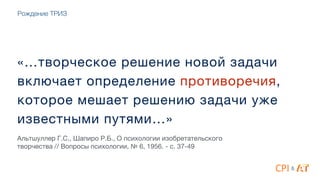 «…творческое решение новой задачи
включает определение противоречия,
которое мешает решению задачи уже
известными путями…»
Альтшуллер Г.С., Шапиро Р.Б., О психологии изобретательского
творчества // Вопросы психологии, № 6, 1956. - с. 37-49
&
Рождение ТРИЗ
 