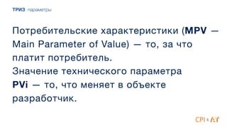 ТРИЗ: параметры
Потребительские характеристики (MPV —
Main Parameter of Value) — то, за что
платит потребитель.

Значение технического параметра 

PVi — то, что меняет в объекте
разработчик.
&
 