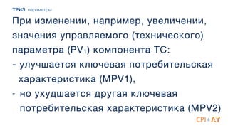 При изменении, например, увеличении,
значения управляемого (технического)
параметра (PV1) компонента ТС: 
- улучшается ключевая потребительская 

характеристика (MPV1),

- но ухудшается другая ключевая
потребительская характеристика (MPV2)
&
ТРИЗ: параметры
 