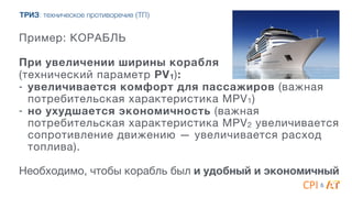 &
ТРИЗ: техническое противоречие (ТП)
Пример: КОРАБЛЬ
4
При увеличении ширины корабля
(технический параметр PV1):
- увеличивается комфорт для пассажиров (важная
потребительская характеристика MPV1)

- но ухудшается экономичность (важная
потребительская характеристика MPV2 увеличивается
сопротивление движению — увеличивается расход
топлива).

4
Необходимо, чтобы корабль был и удобный и экономичный
 