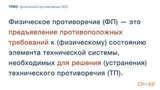 ТРИЗ: физическое противоречие (ФП)
Физическое противоречие (ФП) — это
предъявление противоположных
требований к (физическому) состоянию
элемента технической системы,
необходимых для решения (устранения)
технического противоречия (ТП).
&
 