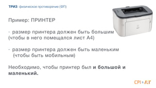 Пример: ПРИНТЕР 

4
- размер принтера должен быть большим

(чтобы в него помещался лист А4) 
- размер принтера должен быть маленьким

(чтобы быть мобильным)

4
Необходимо, чтобы принтер был и большой и
маленький.
&
ТРИЗ: физическое противоречие (ФП)
 