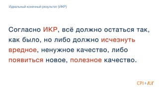 Согласно ИКР, всё должно остаться так,
как было, но либо должно исчезнуть
вредное, ненужное качество, либо
появиться новое, полезное качество.
&
Идеальный конечный результат (ИКР)
 