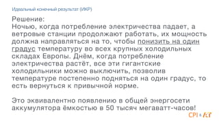 Решение:  
Ночью, когда потребление электричества падает, а
ветровые станции продолжают работать, их мощность
должна направляться на то, чтобы понизить на один
градус температуру во всех крупных холодильных
складах Европы. Днём, когда потребление
электричества растёт, все эти гигантские
холодильники можно выключить, позволив
температуре постепенно подняться на один градус, то
есть вернуться к привычной норме. 

4
Это эквивалентно появлению в общей энергосети
аккумулятора ёмкостью в 50 тысяч мегаватт-часов!
&
Идеальный конечный результат (ИКР)
 