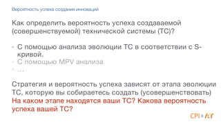 Вероятность успеха создания инноваций
Как определить вероятность успеха создаваемой
(совершенствуемой) технической системы (ТС)?

4
- С помощью анализа эволюции ТС в соответствии с S-
кривой. 

- С помощью MPV анализа

- …

4
Стратегия и вероятность успеха зависят от этапа эволюции
ТС, которую вы собираетесь создать (усовершенствовать)

На каком этапе находятся ваши ТС? Какова вероятность
успеха вашей ТС?
&
 