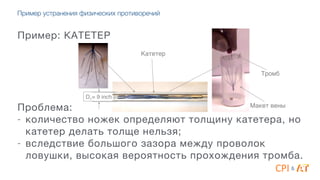 Пример устранения физических противоречий
Пример: КАТЕТЕР
4
4
4
4
4
Проблема:

- количество ножек определяют толщину катетера, но
катетер делать толще нельзя;

- вследствие большого зазора между проволок
ловушки, высокая вероятность прохождения тромба.
D1= 9 inch!
Макет вены!
Катетер!
Тромб!
&
 