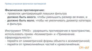 Физическое противоречие:
- проволок центрирующей ловушки фильтра 

должно быть много, чтобы уменьшить размер ее ячеек, и

- должно быть мало, чтобы не увеличивать диаметр катетера
и фильтра.

4
Инструмент ТРИЗ+ : разрешить противоречие в пространстве,
использовать прием «Асимметрия» и «Применение
сфероидальности»:

- перейти от симметричной формы объекта к асимметричной;

- перейти от прямолинейных частей к криволинейным.
&
Пример устранения физических противоречий
 