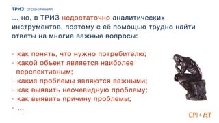 … но, в ТРИЗ недостаточно аналитических
инструментов, поэтому с её помощью трудно найти
ответы на многие важные вопросы:

4
- как понять, что нужно потребителю;

- какой объект является наиболее

перспективным; 

- какие проблемы являются важными; 

- как выявить неочевидную проблему;

- как выявить причину проблемы;

- …
&
ТРИЗ: ограничения
 