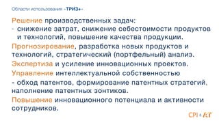 Области использования «ТРИЗ+»
Решение производственных задач:

- снижение затрат, снижение себестоимости продуктов
и технологий, повышение качества продукции.

Прогнозирование, разработка новых продуктов и
технологий, стратегический (портфельный) анализ.

Экспертиза и усиление инновационных проектов.

Управление интеллектуальной собственностью 

- обход патентов, формирование патентных стратегий,
наполнение патентных зонтиков.

Повышение инновационного потенциала и активности
сотрудников.
&
 