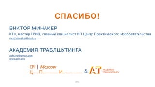 ВИКТОР МИНАКЕР 
КТН, мастер ТРИЗ, главный специалист НП Центр Практического Изобретательства

victor.minaker@mail.ru

4
4
АКАДЕМИЯ ТРАБЛШУТИНГА

actr.pro@gmail.com 

www.actr.pro
СПАСИБО!
2015г.
&
CPI$|$Moscow
Центр$Практического$Изобретательства$
 